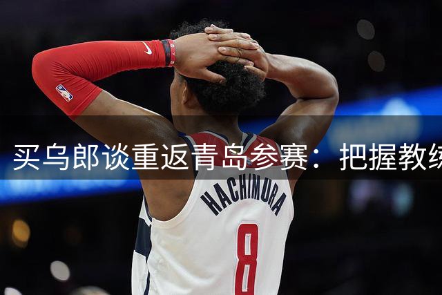 买乌郎谈重返青岛参赛：把握教练给予的宝贵机会
