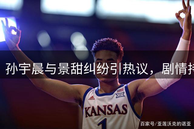 孙宇晨与景甜纠纷引热议，剧情持续发酵