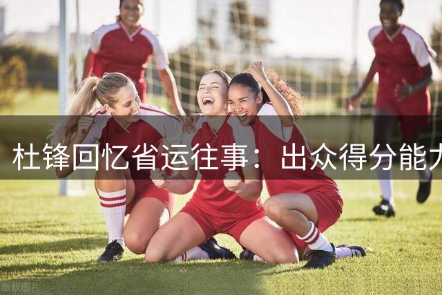 杜锋回忆省运往事：出众得分能力促使防守规则改变