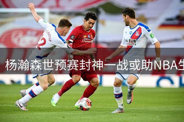 杨瀚森世预赛封神一战或助NBA生涯迎来转机？